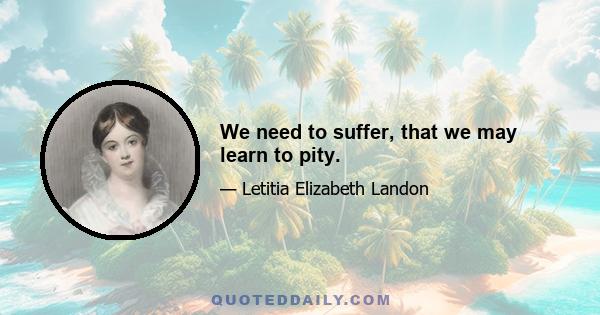 We need to suffer, that we may learn to pity.