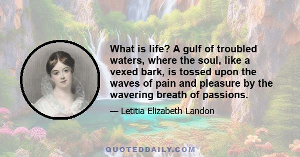 What is life? A gulf of troubled waters, where the soul, like a vexed bark, is tossed upon the waves of pain and pleasure by the wavering breath of passions.