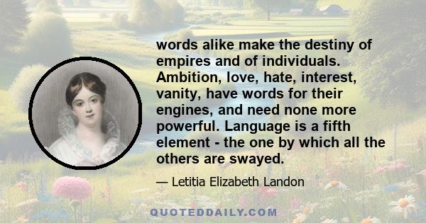 words alike make the destiny of empires and of individuals. Ambition, love, hate, interest, vanity, have words for their engines, and need none more powerful. Language is a fifth element - the one by which all the