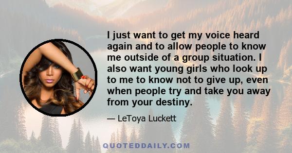 I just want to get my voice heard again and to allow people to know me outside of a group situation. I also want young girls who look up to me to know not to give up, even when people try and take you away from your