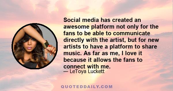 Social media has created an awesome platform not only for the fans to be able to communicate directly with the artist, but for new artists to have a platform to share music. As far as me, I love it because it allows the 