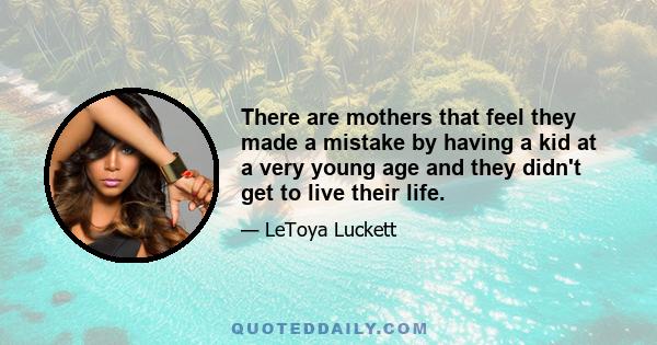 There are mothers that feel they made a mistake by having a kid at a very young age and they didn't get to live their life.