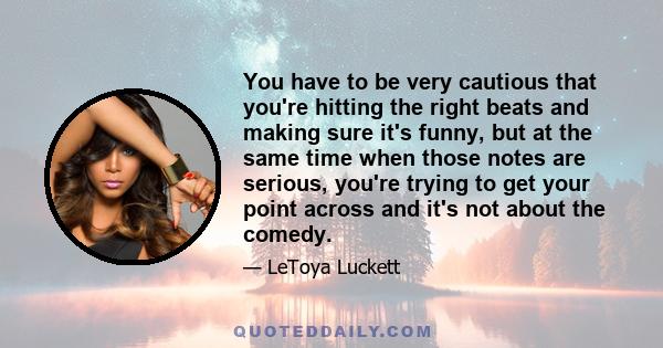 You have to be very cautious that you're hitting the right beats and making sure it's funny, but at the same time when those notes are serious, you're trying to get your point across and it's not about the comedy.