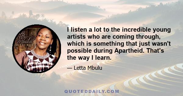 I listen a lot to the incredible young artists who are coming through, which is something that just wasn't possible during Apartheid. That's the way I learn.