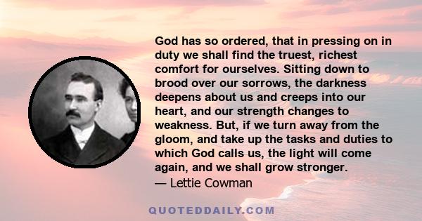 God has so ordered, that in pressing on in duty we shall find the truest, richest comfort for ourselves. Sitting down to brood over our sorrows, the darkness deepens about us and creeps into our heart, and our strength