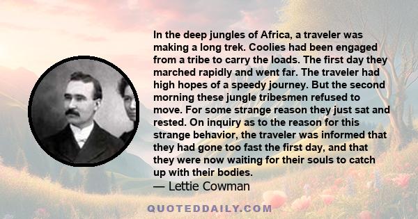 In the deep jungles of Africa, a traveler was making a long trek. Coolies had been engaged from a tribe to carry the loads. The first day they marched rapidly and went far. The traveler had high hopes of a speedy