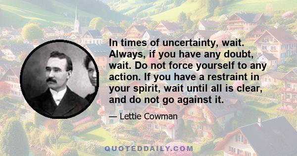 In times of uncertainty, wait. Always, if you have any doubt, wait. Do not force yourself to any action. If you have a restraint in your spirit, wait until all is clear, and do not go against it.