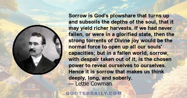 Sorrow is God's plowshare that turns up and subsoils the depths of the soul, that it may yield richer harvests. If we had never fallen, or were in a glorified state, then the strong torrents of Divine joy would be the