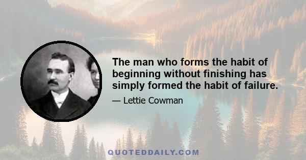 The man who forms the habit of beginning without finishing has simply formed the habit of failure.