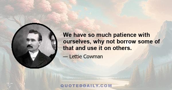 We have so much patience with ourselves, why not borrow some of that and use it on others.