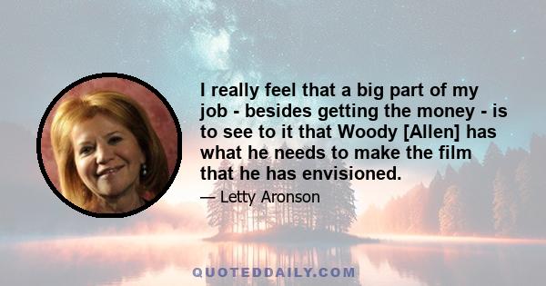 I really feel that a big part of my job - besides getting the money - is to see to it that Woody [Allen] has what he needs to make the film that he has envisioned.