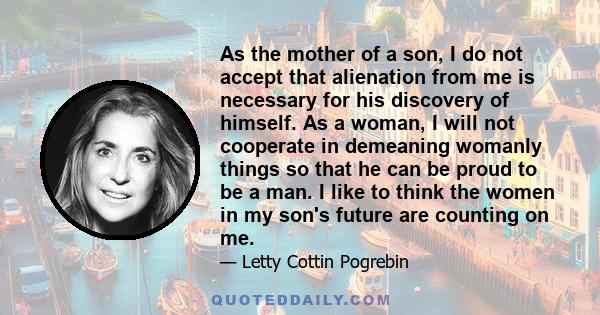 As the mother of a son, I do not accept that alienation from me is necessary for his discovery of himself. As a woman, I will not cooperate in demeaning womanly things so that he can be proud to be a man. I like to