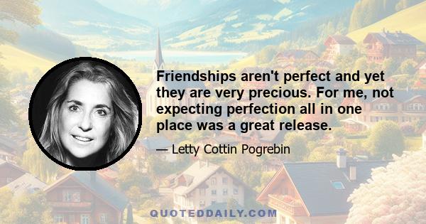 Friendships aren't perfect and yet they are very precious. For me, not expecting perfection all in one place was a great release.