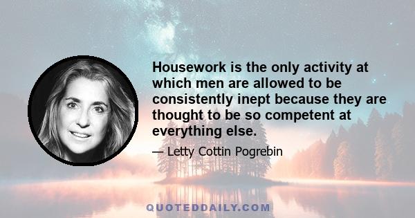 Housework is the only activity at which men are allowed to be consistently inept because they are thought to be so competent at everything else.