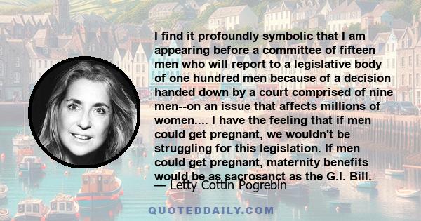 I find it profoundly symbolic that I am appearing before a committee of fifteen men who will report to a legislative body of one hundred men because of a decision handed down by a court comprised of nine men--on an