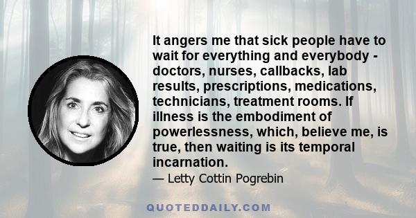 It angers me that sick people have to wait for everything and everybody - doctors, nurses, callbacks, lab results, prescriptions, medications, technicians, treatment rooms. If illness is the embodiment of powerlessness, 