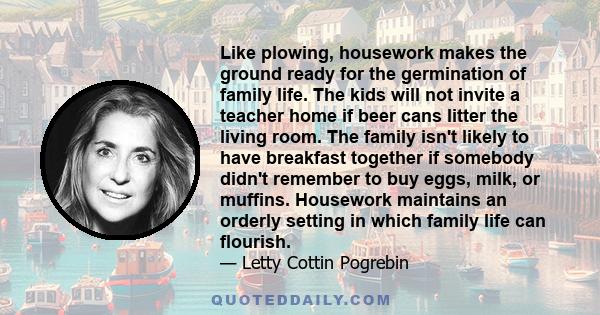 Like plowing, housework makes the ground ready for the germination of family life. The kids will not invite a teacher home if beer cans litter the living room. The family isn't likely to have breakfast together if