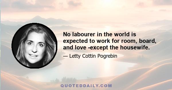 No labourer in the world is expected to work for room, board, and love -except the housewife.