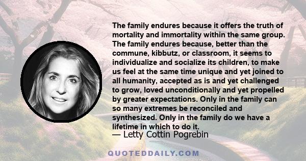 The family endures because it offers the truth of mortality and immortality within the same group. The family endures because, better than the commune, kibbutz, or classroom, it seems to individualize and socialize its