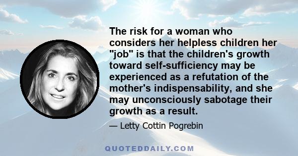 The risk for a woman who considers her helpless children her job is that the children's growth toward self-sufficiency may be experienced as a refutation of the mother's indispensability, and she may unconsciously