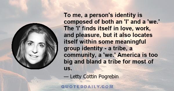 To me, a person's identity is composed of both an 'I' and a 'we.' The 'I' finds itself in love, work, and pleasure, but it also locates itself within some meaningful group identity - a tribe, a community, a 'we.'