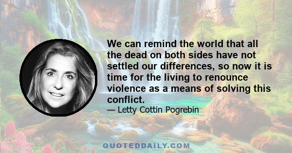 We can remind the world that all the dead on both sides have not settled our differences, so now it is time for the living to renounce violence as a means of solving this conflict.