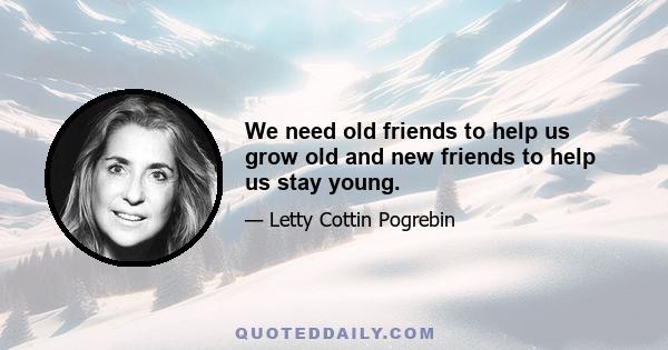 We need old friends to help us grow old and new friends to help us stay young.