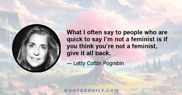 What I often say to people who are quick to say I’m not a feminist is if you think you’re not a feminist, give it all back.