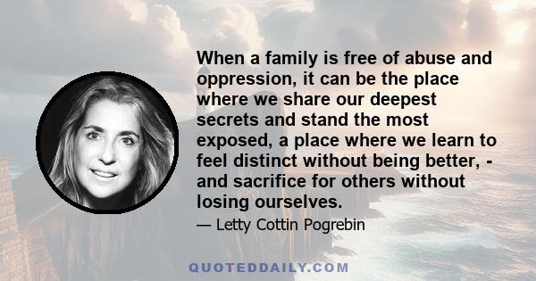 When a family is free of abuse and oppression, it can be the place where we share our deepest secrets and stand the most exposed, a place where we learn to feel distinct without being better, - and sacrifice for others