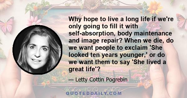 Why hope to live a long life if we're only going to fill it with self-absorption, body maintenance and image repair? When we die, do we want people to exclaim 'She looked ten years younger,' or do we want them to say