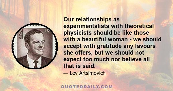 Our relationships as experimentalists with theoretical physicists should be like those with a beautiful woman - we should accept with gratitude any favours she offers, but we should not expect too much nor believe all