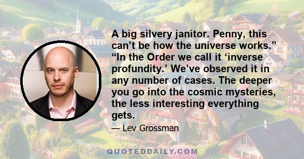 A big silvery janitor. Penny, this can’t be how the universe works.” “In the Order we call it ‘inverse profundity.’ We’ve observed it in any number of cases. The deeper you go into the cosmic mysteries, the less