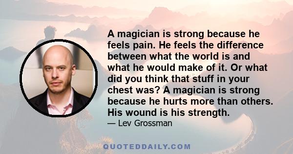 A magician is strong because he feels pain. He feels the difference between what the world is and what he would make of it. Or what did you think that stuff in your chest was? A magician is strong because he hurts more