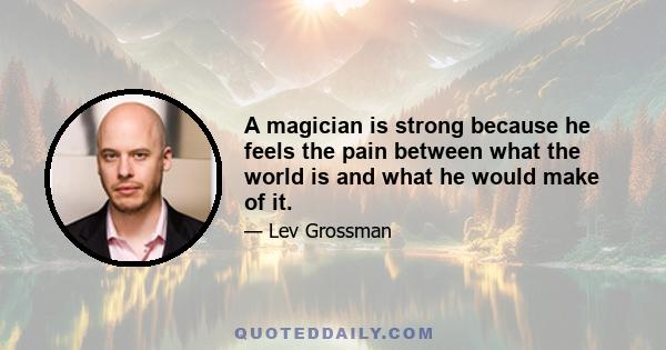 A magician is strong because he feels the pain between what the world is and what he would make of it.