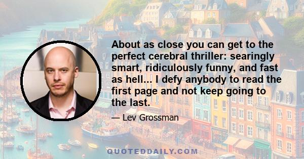 About as close you can get to the perfect cerebral thriller: searingly smart, ridiculously funny, and fast as hell... I defy anybody to read the first page and not keep going to the last.