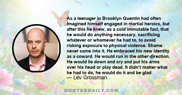 As a teenager in Brooklyn Quentin had often imagined himself engaged in martial heroics, but after this he knew, as a cold immutable fact, that he would do anything necessary, sacrificing whatever or whomever he had to, 