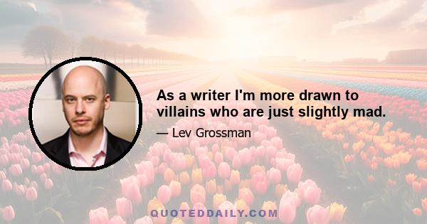 As a writer I'm more drawn to villains who are just slightly mad.