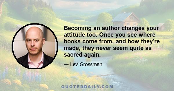 Becoming an author changes your attitude too. Once you see where books come from, and how they're made, they never seem quite as sacred again.