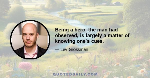 Being a hero, the man had observed, is largely a matter of knowing one’s cues.