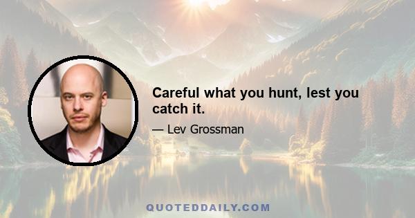 Careful what you hunt, lest you catch it.