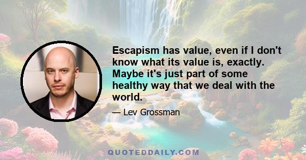 Escapism has value, even if I don't know what its value is, exactly. Maybe it's just part of some healthy way that we deal with the world.