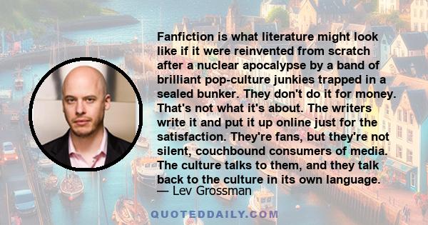 Fanfiction is what literature might look like if it were reinvented from scratch after a nuclear apocalypse by a band of brilliant pop-culture junkies trapped in a sealed bunker. They don't do it for money. That's not