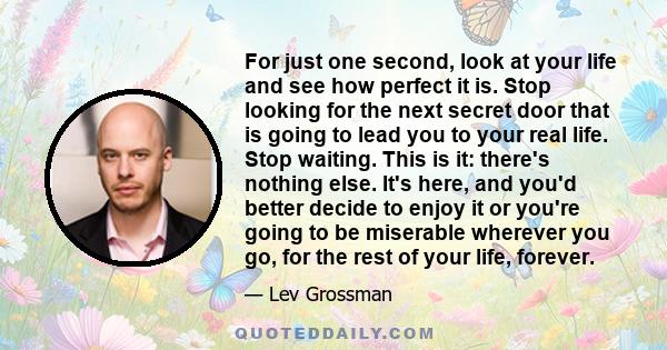 For just one second, look at your life and see how perfect it is. Stop looking for the next secret door that is going to lead you to your real life. Stop waiting. This is it: there's nothing else. It's here, and you'd