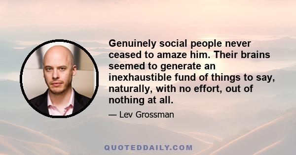 Genuinely social people never ceased to amaze him. Their brains seemed to generate an inexhaustible fund of things to say, naturally, with no effort, out of nothing at all.