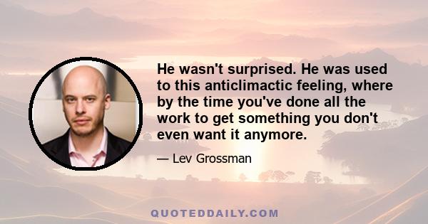 He wasn't surprised. He was used to this anticlimactic feeling, where by the time you've done all the work to get something you don't even want it anymore.