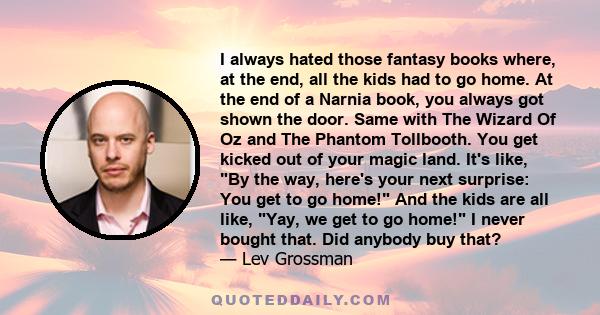 I always hated those fantasy books where, at the end, all the kids had to go home. At the end of a Narnia book, you always got shown the door. Same with The Wizard Of Oz and The Phantom Tollbooth. You get kicked out of