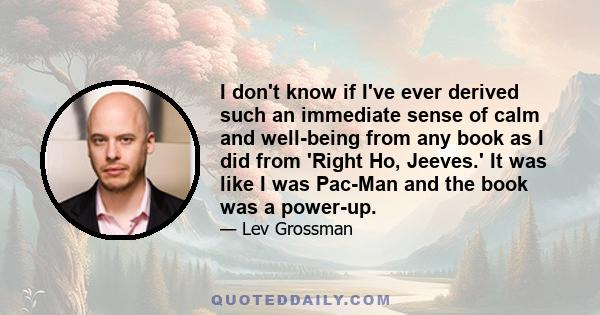 I don't know if I've ever derived such an immediate sense of calm and well-being from any book as I did from 'Right Ho, Jeeves.' It was like I was Pac-Man and the book was a power-up.