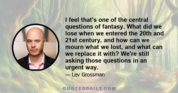 I feel that's one of the central questions of fantasy. What did we lose when we entered the 20th and 21st century, and how can we mourn what we lost, and what can we replace it with? We're still asking those questions