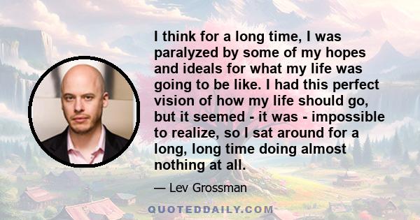 I think for a long time, I was paralyzed by some of my hopes and ideals for what my life was going to be like. I had this perfect vision of how my life should go, but it seemed - it was - impossible to realize, so I sat 