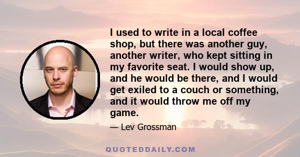 I used to write in a local coffee shop, but there was another guy, another writer, who kept sitting in my favorite seat. I would show up, and he would be there, and I would get exiled to a couch or something, and it